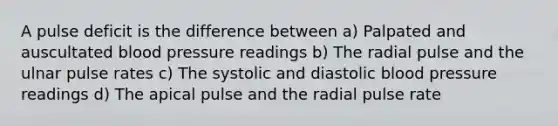 A pulse deficit is the difference between a) Palpated and auscultated blood pressure readings b) The radial pulse and the ulnar pulse rates c) The systolic and diastolic blood pressure readings d) The apical pulse and the radial pulse rate