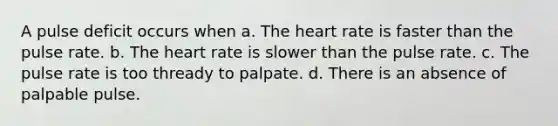 A pulse deficit occurs when a. The heart rate is faster than the pulse rate. b. The heart rate is slower than the pulse rate. c. The pulse rate is too thready to palpate. d. There is an absence of palpable pulse.