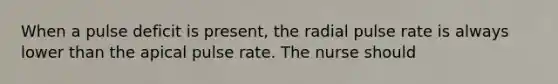 When a pulse deficit is present, the radial pulse rate is always lower than the apical pulse rate. The nurse should