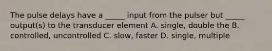 The pulse delays have a _____ input from the pulser but _____ output(s) to the transducer element A. single, double the B. controlled, uncontrolled C. slow, faster D. single, multiple