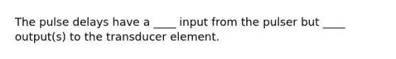 The pulse delays have a ____ input from the pulser but ____ output(s) to the transducer element.