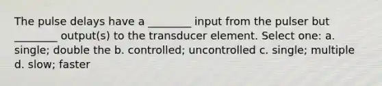 The pulse delays have a ________ input from the pulser but ________ output(s) to the transducer element. Select one: a. single; double the b. controlled; uncontrolled c. single; multiple d. slow; faster