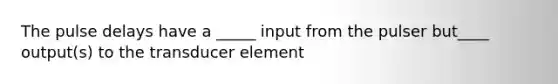 The pulse delays have a _____ input from the pulser but____ output(s) to the transducer element