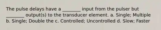 The pulse delays have a ________ input from the pulser but ________ output(s) to the transducer element. a. Single; Multiple b. Single; Double the c. Controlled; Uncontrolled d. Slow; Faster