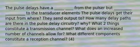 The pulse delays have a _____ ____ from the pulser but _________ __________ to the transducer elements The pulse delays get their input from where? They send output to? How many delay paths are there in the pulse delay circuitry? why? What 2 things constitute a transmission channel? What does an increased number of channels allow for? What different components constitute a reception channel? (4)