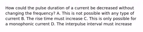 How could the pulse duration of a current be decreased without changing the frequency? A. This is not possible with any type of current B. The rise time must increase C. This is only possible for a monophonic current D. The interpulse interval must increase