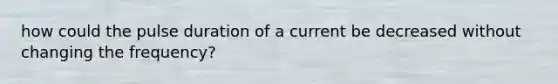 how could the pulse duration of a current be decreased without changing the frequency?