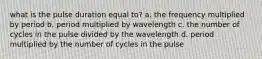 what is the pulse duration equal to? a. the frequency multiplied by period b. period multiplied by wavelength c. the number of cycles in the pulse divided by the wavelength d. period multiplied by the number of cycles in the pulse