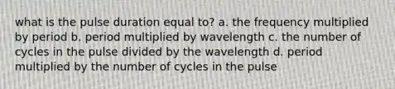 what is the pulse duration equal to? a. the frequency multiplied by period b. period multiplied by wavelength c. the number of cycles in the pulse divided by the wavelength d. period multiplied by the number of cycles in the pulse