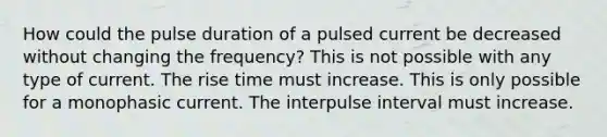 How could the pulse duration of a pulsed current be decreased without changing the frequency? This is not possible with any type of current. The rise time must increase. This is only possible for a monophasic current. The interpulse interval must increase.