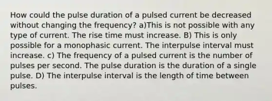 How could the pulse duration of a pulsed current be decreased without changing the frequency? a)This is not possible with any type of current. The rise time must increase. B) This is only possible for a monophasic current. The interpulse interval must increase. c) The frequency of a pulsed current is the number of pulses per second. The pulse duration is the duration of a single pulse. D) The interpulse interval is the length of time between pulses.