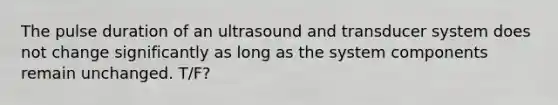 The pulse duration of an ultrasound and transducer system does not change significantly as long as the system components remain unchanged. T/F?