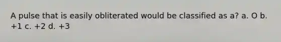 A pulse that is easily obliterated would be classified as a? a. O b. +1 c. +2 d. +3