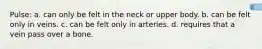 Pulse: a. can only be felt in the neck or upper body. b. can be felt only in veins. c. can be felt only in arteries. d. requires that a vein pass over a bone.