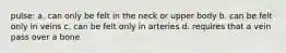 pulse: a. can only be felt in the neck or upper body b. can be felt only in veins c. can be felt only in arteries d. requires that a vein pass over a bone