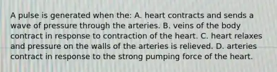 A pulse is generated when the: A. heart contracts and sends a wave of pressure through the arteries. B. veins of the body contract in response to contraction of the heart. C. heart relaxes and pressure on the walls of the arteries is relieved. D. arteries contract in response to the strong pumping force of the heart.