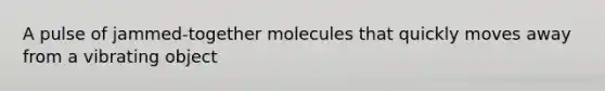 A pulse of jammed-together molecules that quickly moves away from a vibrating object