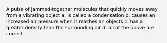 A pulse of jammed-together molecules that quickly moves away from a vibrating object a. is called a condensation b. causes an increased air pressure when it reaches an objects c. has a greater density than the surrounding air d. all of the above are correct