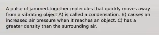 A pulse of jammed-together molecules that quickly moves away from a vibrating object A) is called a condensation. B) causes an increased air pressure when it reaches an object. C) has a greater density than the surrounding air.