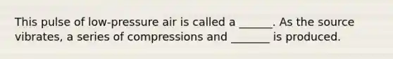 This pulse of low-pressure air is called a ______. As the source vibrates, a series of compressions and _______ is produced.