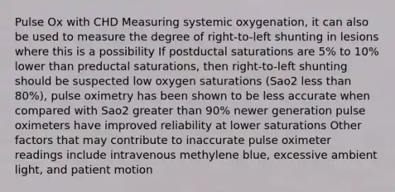 Pulse Ox with CHD Measuring systemic oxygenation, it can also be used to measure the degree of right-to-left shunting in lesions where this is a possibility If postductal saturations are 5% to 10% lower than preductal saturations, then right-to-left shunting should be suspected low oxygen saturations (Sao2 less than 80%), pulse oximetry has been shown to be less accurate when compared with Sao2 greater than 90% newer generation pulse oximeters have improved reliability at lower saturations Other factors that may contribute to inaccurate pulse oximeter readings include intravenous methylene blue, excessive ambient light, and patient motion