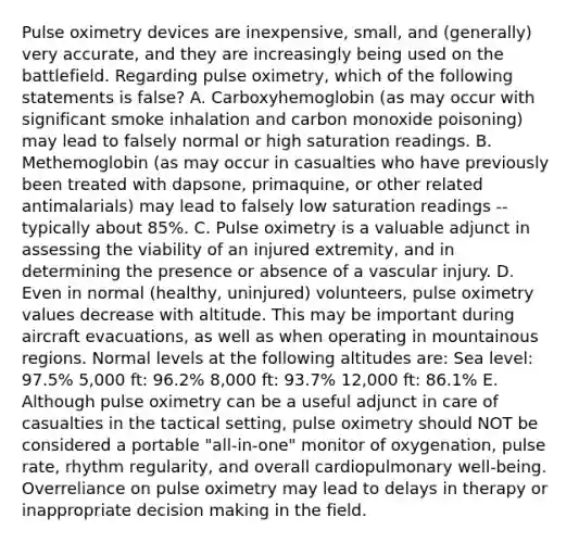 Pulse oximetry devices are inexpensive, small, and (generally) very accurate, and they are increasingly being used on the battlefield. Regarding pulse oximetry, which of the following statements is false? A. Carboxyhemoglobin (as may occur with significant smoke inhalation and carbon monoxide poisoning) may lead to falsely normal or high saturation readings. B. Methemoglobin (as may occur in casualties who have previously been treated with dapsone, primaquine, or other related antimalarials) may lead to falsely low saturation readings -- typically about 85%. C. Pulse oximetry is a valuable adjunct in assessing the viability of an injured extremity, and in determining the presence or absence of a vascular injury. D. Even in normal (healthy, uninjured) volunteers, pulse oximetry values decrease with altitude. This may be important during aircraft evacuations, as well as when operating in mountainous regions. Normal levels at the following altitudes are: Sea level: 97.5% 5,000 ft: 96.2% 8,000 ft: 93.7% 12,000 ft: 86.1% E. Although pulse oximetry can be a useful adjunct in care of casualties in the tactical setting, pulse oximetry should NOT be considered a portable "all-in-one" monitor of oxygenation, pulse rate, rhythm regularity, and overall cardiopulmonary well-being. Overreliance on pulse oximetry may lead to delays in therapy or inappropriate decision making in the field.