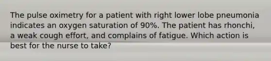 The pulse oximetry for a patient with right lower lobe pneumonia indicates an oxygen saturation of 90%. The patient has rhonchi, a weak cough effort, and complains of fatigue. Which action is best for the nurse to take?