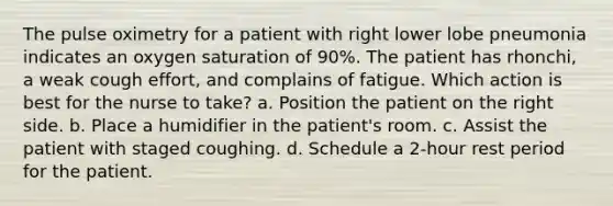 The pulse oximetry for a patient with right lower lobe pneumonia indicates an oxygen saturation of 90%. The patient has rhonchi, a weak cough effort, and complains of fatigue. Which action is best for the nurse to take? a. Position the patient on the right side. b. Place a humidifier in the patient's room. c. Assist the patient with staged coughing. d. Schedule a 2-hour rest period for the patient.