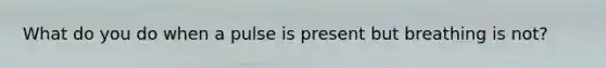 What do you do when a pulse is present but breathing is not?