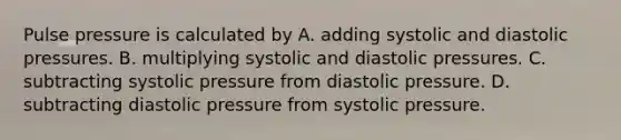 Pulse pressure is calculated by A. adding systolic and diastolic pressures. B. multiplying systolic and diastolic pressures. C. subtracting systolic pressure from diastolic pressure. D. subtracting diastolic pressure from systolic pressure.