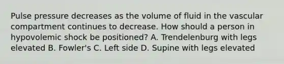 Pulse pressure decreases as the volume of fluid in the vascular compartment continues to decrease. How should a person in hypovolemic shock be positioned? A. Trendelenburg with legs elevated B. Fowler's C. Left side D. Supine with legs elevated