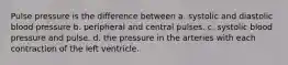 Pulse pressure is the difference between a. systolic and diastolic blood pressure b. peripheral and central pulses. c. systolic blood pressure and pulse. d. the pressure in the arteries with each contraction of the left ventricle.