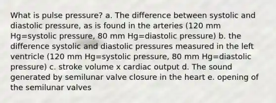 What is pulse pressure? a. The difference between systolic and diastolic pressure, as is found in the arteries (120 mm Hg=systolic pressure, 80 mm Hg=diastolic pressure) b. the difference systolic and diastolic pressures measured in the left ventricle (120 mm Hg=systolic pressure, 80 mm Hg=diastolic pressure) c. stroke volume x cardiac output d. The sound generated by semilunar valve closure in the heart e. opening of the semilunar valves