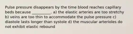 Pulse pressure disappears by the time blood reaches capillary beds because __________. a) the elastic arteries are too stretchy b) veins are too thin to accommodate the pulse pressure c) diastole lasts longer than systole d) the muscular arterioles do not exhibit elastic rebound