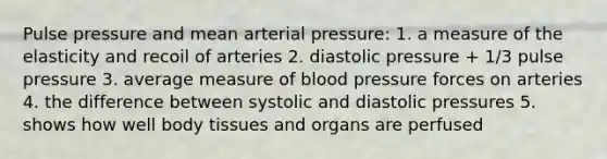 Pulse pressure and mean arterial pressure: 1. a measure of the elasticity and recoil of arteries 2. diastolic pressure + 1/3 pulse pressure 3. average measure of blood pressure forces on arteries 4. the difference between systolic and diastolic pressures 5. shows how well body tissues and organs are perfused