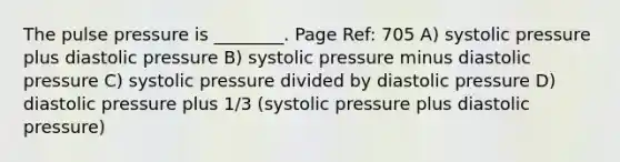 The pulse pressure is ________. Page Ref: 705 A) systolic pressure plus diastolic pressure B) systolic pressure minus diastolic pressure C) systolic pressure divided by diastolic pressure D) diastolic pressure plus 1/3 (systolic pressure plus diastolic pressure)