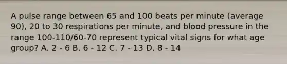 A pulse range between 65 and 100 beats per minute (average 90), 20 to 30 respirations per minute, and blood pressure in the range 100-110/60-70 represent typical vital signs for what age group? A. 2 - 6 B. 6 - 12 C. 7 - 13 D. 8 - 14