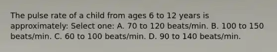 The pulse rate of a child from ages 6 to 12 years is approximately: Select one: A. 70 to 120 beats/min. B. 100 to 150 beats/min. C. 60 to 100 beats/min. D. 90 to 140 beats/min.