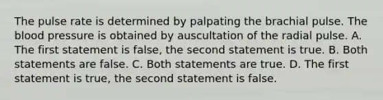 The pulse rate is determined by palpating the brachial pulse. The blood pressure is obtained by auscultation of the radial pulse. A. The first statement is false, the second statement is true. B. Both statements are false. C. Both statements are true. D. The first statement is true, the second statement is false.