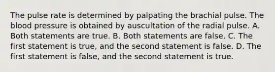 The pulse rate is determined by palpating the brachial pulse. The blood pressure is obtained by auscultation of the radial pulse. A. Both statements are true. B. Both statements are false. C. The first statement is true, and the second statement is false. D. The first statement is false, and the second statement is true.