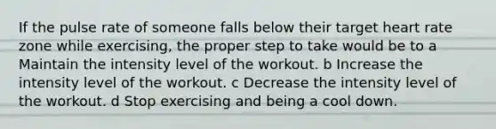 If the pulse rate of someone falls below their target heart rate zone while exercising, the proper step to take would be to a Maintain the intensity level of the workout. b Increase the intensity level of the workout. c Decrease the intensity level of the workout. d Stop exercising and being a cool down.