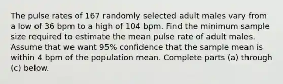 The pulse rates of 167 randomly selected adult males vary from a low of 36 bpm to a high of 104 bpm. Find the minimum sample size required to estimate the mean pulse rate of adult males. Assume that we want 95% confidence that the sample mean is within 4 bpm of the population mean. Complete parts​ (a) through​ (c) below.