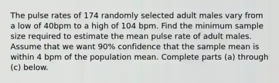 The pulse rates of 174 randomly selected adult males vary from a low of 40bpm to a high of 104 bpm. Find the minimum sample size required to estimate the mean pulse rate of adult males. Assume that we want 90​% confidence that the sample mean is within 4 bpm of the population mean. Complete parts​ (a) through​ (c) below.