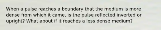 When a pulse reaches a boundary that the medium is more dense from which it came, is the pulse reflected inverted or upright? What about if it reaches a less dense medium?