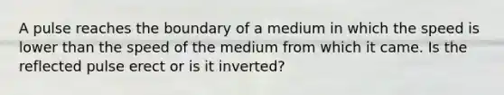 A pulse reaches the boundary of a medium in which the speed is lower than the speed of the medium from which it came. Is the reflected pulse erect or is it inverted?