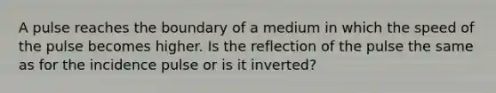 A pulse reaches the boundary of a medium in which the speed of the pulse becomes higher. Is the reflection of the pulse the same as for the incidence pulse or is it inverted?