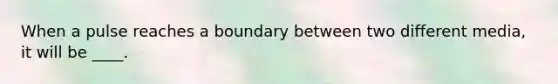 When a pulse reaches a boundary between two different media, it will be ____.