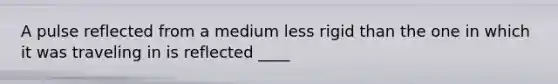 A pulse reflected from a medium less rigid than the one in which it was traveling in is reflected ____
