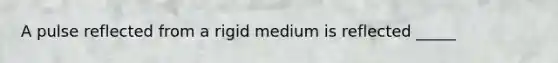 A pulse reflected from a rigid medium is reflected _____