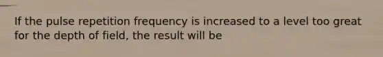 If the pulse repetition frequency is increased to a level too great for the depth of field, the result will be